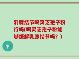 乳腺结节喝灵芝孢子粉行吗(喝灵芝孢子粉能够缓解乳腺结节吗？)