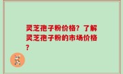 灵芝孢子粉价格？了解灵芝孢子粉的市场价格？