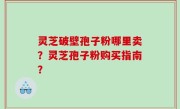 灵芝破壁孢子粉哪里卖？灵芝孢子粉购买指南？