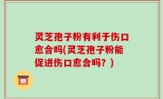 灵芝孢子粉有利于伤口愈合吗(灵芝孢子粉能促进伤口愈合吗？)