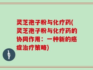 灵芝孢子粉与化疗药(灵芝孢子粉与化疗药的协同作用：一种新的癌症治疗策略)