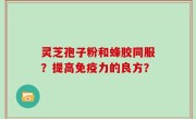 灵芝孢子粉和蜂胶同服？提高免疫力的良方？