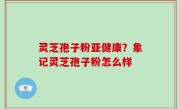 灵芝孢子粉亚健康？象记灵芝孢子粉怎么样