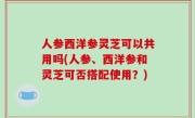 人参西洋参灵芝可以共用吗(人参、西洋参和灵芝可否搭配使用？)