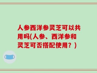 人参西洋参灵芝可以共用吗(人参、西洋参和灵芝可否搭配使用？)