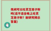 夜间可以吃灵芝孢子粉吗(适不适合晚上吃灵芝孢子粉？新研究揭示答案)