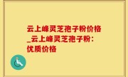 云上峰灵芝孢子粉价格_云上峰灵芝孢子粉：优质价格