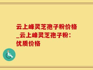 云上峰灵芝孢子粉价格_云上峰灵芝孢子粉：优质价格