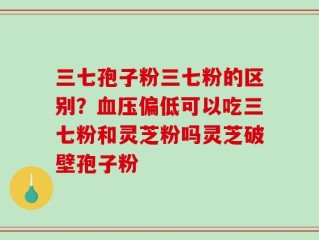 三七孢子粉三七粉的区别？血压偏低可以吃三七粉和灵芝粉吗灵芝破壁孢子粉