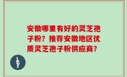 安徽哪里有好的灵芝孢子粉？推荐安徽地区优质灵芝孢子粉供应商？