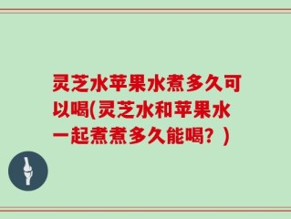 灵芝水苹果水煮多久可以喝(灵芝水和苹果水一起煮煮多久能喝？)