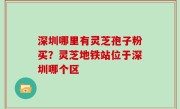 深圳哪里有灵芝孢子粉买？灵芝地铁站位于深圳哪个区