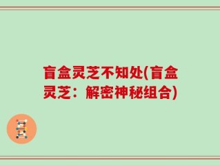 盲盒灵芝不知处(盲盒灵芝：解密神秘组合)