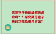 灵芝孢子粉能缓解焦虑症吗？？探究灵芝孢子粉的功效及使用方法？