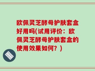 欧佩灵芝酵母护肤套盒好用吗(试用评价：欧佩灵芝酵母护肤套盒的使用效果如何？)