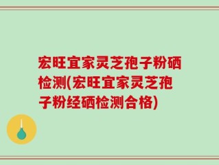 宏旺宜家灵芝孢子粉硒检测(宏旺宜家灵芝孢子粉经硒检测合格)