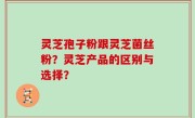 灵芝孢子粉跟灵芝菌丝粉？灵芝产品的区别与选择？