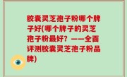 胶囊灵芝孢子粉哪个牌子好(哪个牌子的灵芝孢子粉最好？——全面评测胶囊灵芝孢子粉品牌)