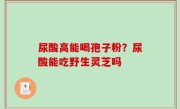 尿酸高能喝孢子粉？尿酸能吃野生灵芝吗