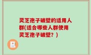 灵芝孢子破壁的适用人群(适合哪些人群使用灵芝孢子破壁？)
