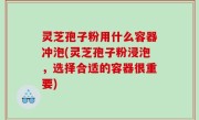 灵芝孢子粉用什么容器冲泡(灵芝孢子粉浸泡，选择合适的容器很重要)
