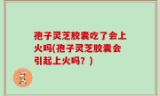 孢子灵芝胶囊吃了会上火吗(孢子灵芝胶囊会引起上火吗？)