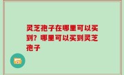灵芝孢子在哪里可以买到？哪里可以买到灵芝孢子