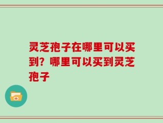 灵芝孢子在哪里可以买到？哪里可以买到灵芝孢子