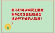 肝不好可以喝灵芝菌丝粉吗(灵芝菌丝粉是否适合肝不好的人饮用？)