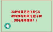 石老妹灵芝孢子粉(石老妹推荐的灵芝孢子粉，保持身体健康！)