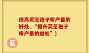 提高灵芝孢子粉产量的好处_“提升灵芝孢子粉产量的益处”)