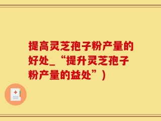 提高灵芝孢子粉产量的好处_“提升灵芝孢子粉产量的益处”)
