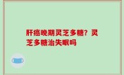 肝癌晚期灵芝多糖？灵芝多糖治失眠吗