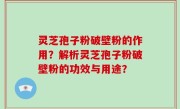 灵芝孢子粉破壁粉的作用？解析灵芝孢子粉破壁粉的功效与用途？