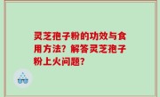 灵芝孢子粉的功效与食用方法？解答灵芝孢子粉上火问题？