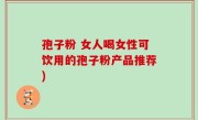 孢子粉 女人喝女性可饮用的孢子粉产品推荐)