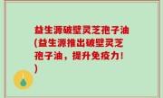 益生源破壁灵芝孢子油(益生源推出破壁灵芝孢子油，提升免疫力！)