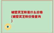 破壁灵芝粉是什么价格(破壁灵芝粉价格查询)