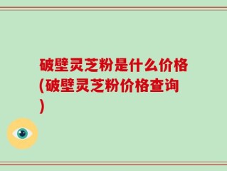 破壁灵芝粉是什么价格(破壁灵芝粉价格查询)
