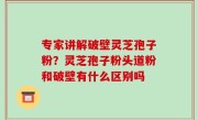 专家讲解破壁灵芝孢子粉？灵芝孢子粉头道粉和破壁有什么区别吗