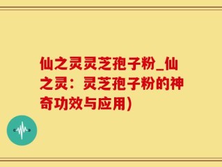 仙之灵灵芝孢子粉_仙之灵：灵芝孢子粉的神奇功效与应用)