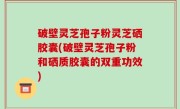 破壁灵芝孢子粉灵芝硒胶囊(破壁灵芝孢子粉和硒质胶囊的双重功效)