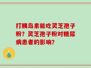 打胰岛素能吃灵芝孢子粉？灵芝孢子粉对糖尿病患者的影响？