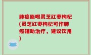 肺癌能喝灵芝红枣枸杞(灵芝红枣枸杞可作肺癌辅助治疗，建议饮用)