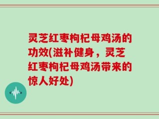 灵芝红枣枸杞母鸡汤的功效(滋补健身，灵芝红枣枸杞母鸡汤带来的惊人好处)