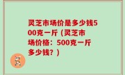 灵芝市场价是多少钱500克一斤 (灵芝市场价格：500克一斤多少钱？)