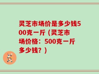 灵芝市场价是多少钱500克一斤 (灵芝市场价格：500克一斤多少钱？)