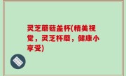 灵芝蘑菇盖杯(精美视觉，灵芝杯蘑，健康小享受)