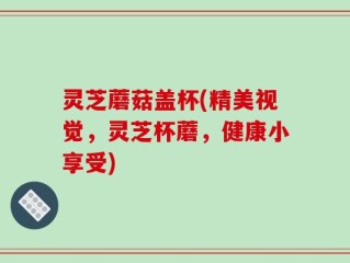 灵芝蘑菇盖杯(精美视觉，灵芝杯蘑，健康小享受)