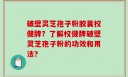 破壁灵芝孢子粉胶囊权健牌？了解权健牌破壁灵芝孢子粉的功效和用法？